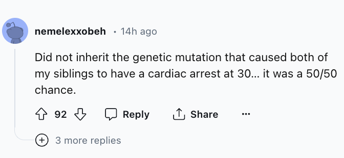 screenshot - nemelexxobeh 14h ago Did not inherit the genetic mutation that caused both of my siblings to have a cardiac arrest at 30... it was a 5050 chance. 92 3 more replies